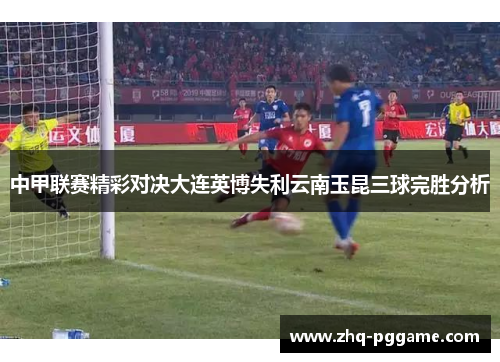 中甲联赛精彩对决大连英博失利云南玉昆三球完胜分析