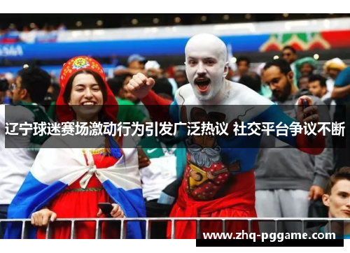 辽宁球迷赛场激动行为引发广泛热议 社交平台争议不断 辽宁球迷赛场激动行为引发广泛热议 社交平台争议不断