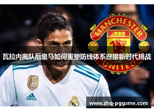 瓦拉内离队后皇马如何重塑防线体系迎接新时代挑战