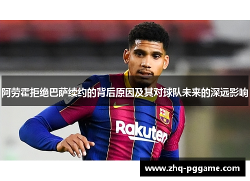 阿劳霍拒绝巴萨续约的背后原因及其对球队未来的深远影响 阿劳霍拒绝巴萨续约的背后原因及其对球队未来的深远影响