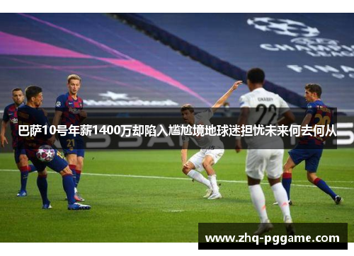 巴萨10号年薪1400万却陷入尴尬境地球迷担忧未来何去何从