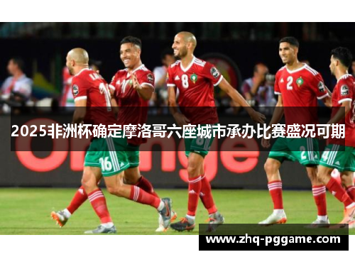 2025非洲杯确定摩洛哥六座城市承办比赛盛况可期