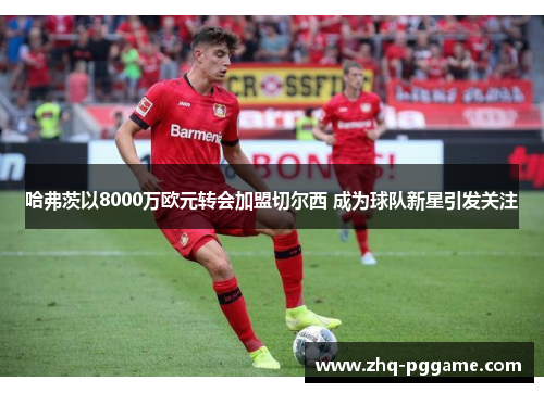 哈弗茨以8000万欧元转会加盟切尔西 成为球队新星引发关注